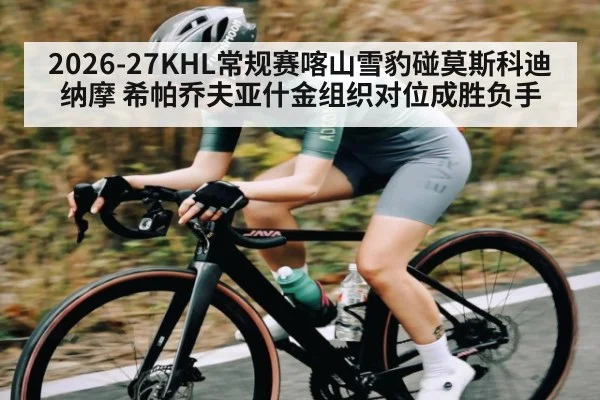 2026-27KHL常规赛喀山雪豹碰莫斯科迪纳摩 希帕乔夫亚什金组织对位成胜负手 | kaiyun
