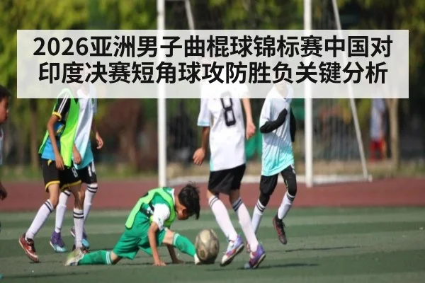 2026亚洲男子曲棍球锦标赛中国对印度决赛短角球攻防胜负关键分析